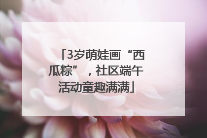 3岁萌娃画“西瓜粽”，社区端午活动童趣满满