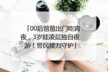 00后爸爸出门吃宵夜，3岁娃凌晨独自夜游！警民接力守护