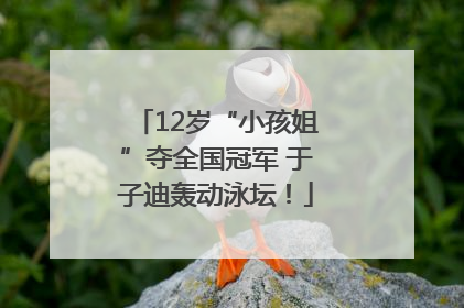 12岁“小孩姐”夺全国冠军 于子迪轰动泳坛！