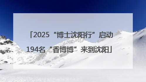 2025“博士沈阳行”启动 194名“香博博”来到沈阳