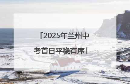 2025年兰州中考首日平稳有序