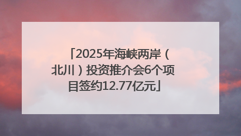 2025年海峡两岸（北川）投资推介会6个项目签约12.77亿元