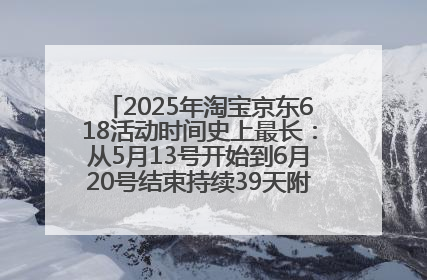 2025年淘宝京东618活动时间史上最长：从5月13号开始到6月20号结束持续39天附详细时间表一览