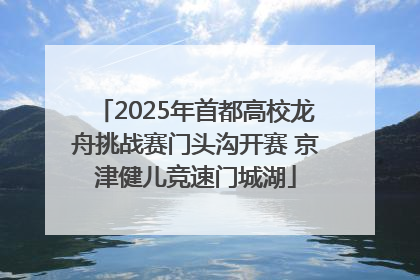 2025年首都高校龙舟挑战赛门头沟开赛 京津健儿竞速门城湖