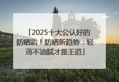 2025十大公认好的防晒霜！防晒新趋势：轻薄不油腻才是王道