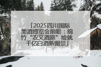 2025四川国际美酒博览会前瞻：绵竹“农文酒旅”绘就千亿白酒新图景