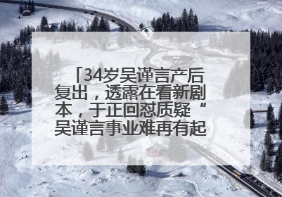 34岁吴谨言产后复出，透露在看新剧本，于正回怼质疑“吴谨言事业难再有起色”：女人在任何年纪都有她的光彩