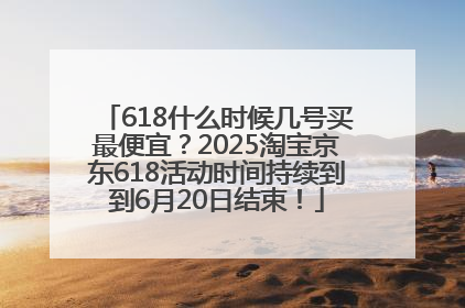 618什么时候几号买最便宜？2025淘宝京东618活动时间持续到到6月20日结束！
